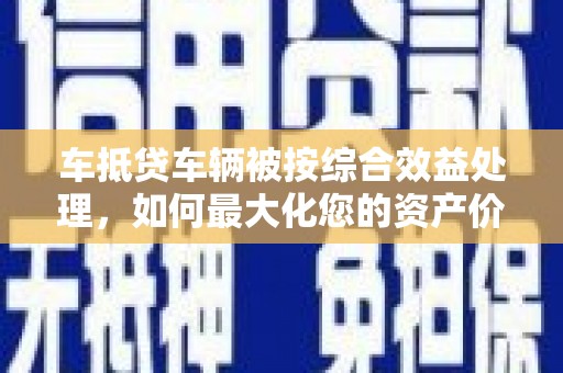 梁子湖车抵贷车辆被按综合效益处理，如何最大化您的资产价值？