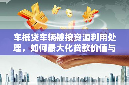 瑞安车抵贷车辆被按资源利用处理，如何最大化贷款价值与环保双赢？