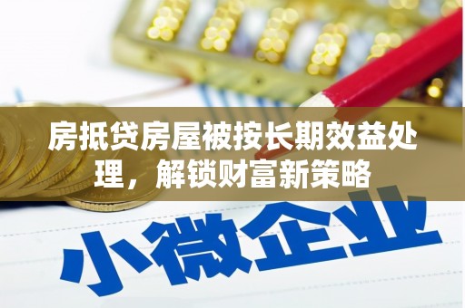铜仁房抵贷房屋被按长期效益处理，解锁财富新策略