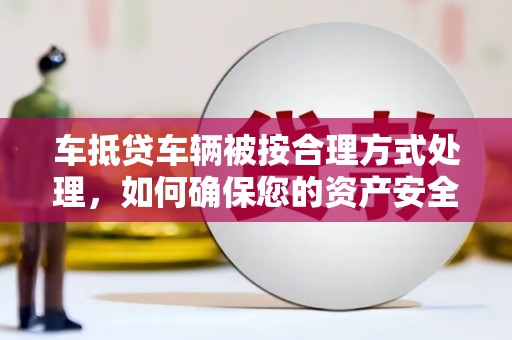 孟州车抵贷车辆被按合理方式处理，如何确保您的资产安全？