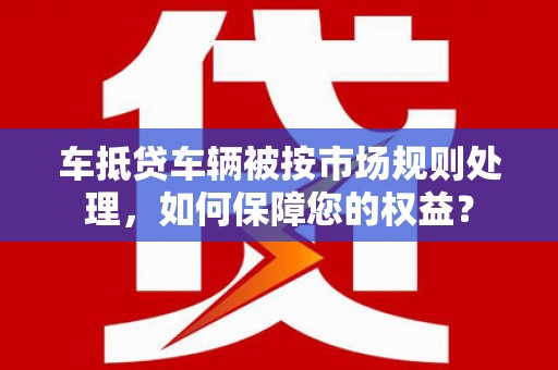 安次车抵贷车辆被按市场规则处理，如何保障您的权益？