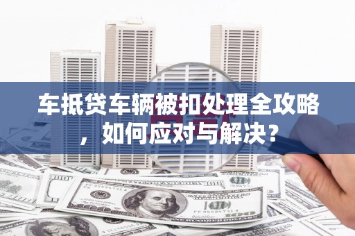 兴文车抵贷车辆被扣处理全攻略，如何应对与解决？