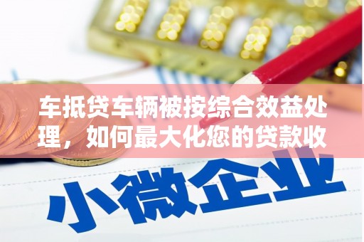 兴文车抵贷车辆被按综合效益处理，如何最大化您的贷款收益？