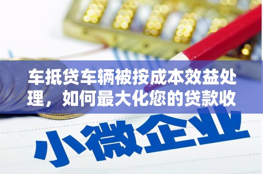 巴州车抵贷车辆被按成本效益处理，如何最大化您的贷款收益？