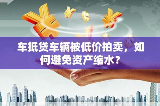 澜沧车抵贷车辆被低价拍卖，如何避免资产缩水？
