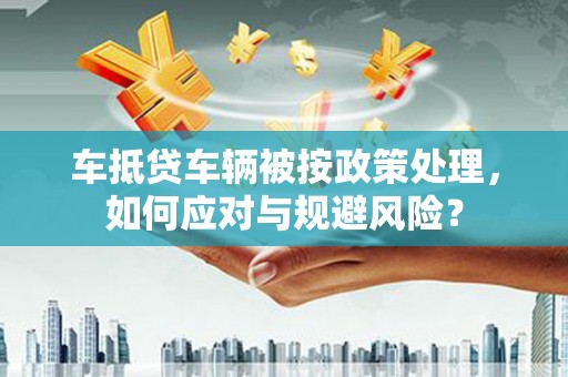 克山车抵贷车辆被按政策处理，如何应对与规避风险？