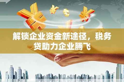 德江解锁企业资金新途径，税务贷助力企业腾飞