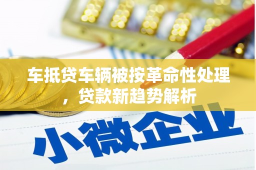 于都车抵贷车辆被按革命性处理，贷款新趋势解析
