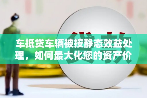 克山车抵贷车辆被按静态效益处理，如何最大化您的资产价值？