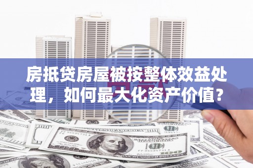 宜良房抵贷房屋被按整体效益处理，如何最大化资产价值？