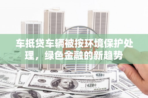 武安车抵贷车辆被按环境保护处理，绿色金融的新趋势
