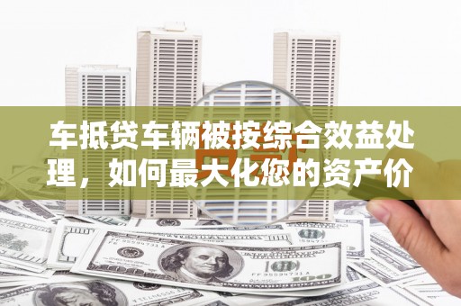 江孜车抵贷车辆被按综合效益处理，如何最大化您的资产价值？