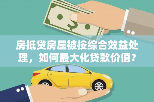 镜湖房抵贷房屋被按综合效益处理，如何最大化贷款价值？