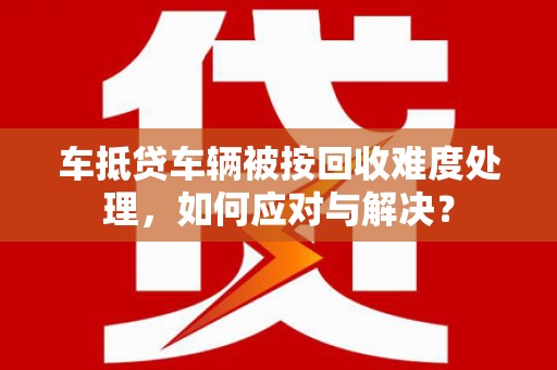 石柱车抵贷车辆被按回收难度处理，如何应对与解决？
