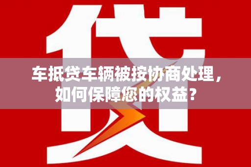 勉县车抵贷车辆被按协商处理，如何保障您的权益？