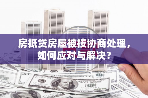 洪湖房抵贷房屋被按协商处理，如何应对与解决？