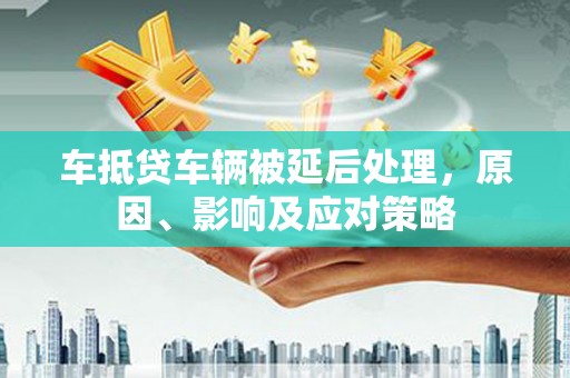彝良车抵贷车辆被延后处理，原因、影响及应对策略