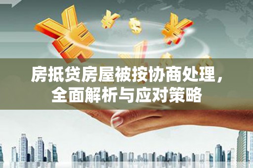 焦作房抵贷房屋被按协商处理，全面解析与应对策略